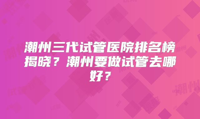 潮州三代试管医院排名榜揭晓？潮州要做试管去哪好？