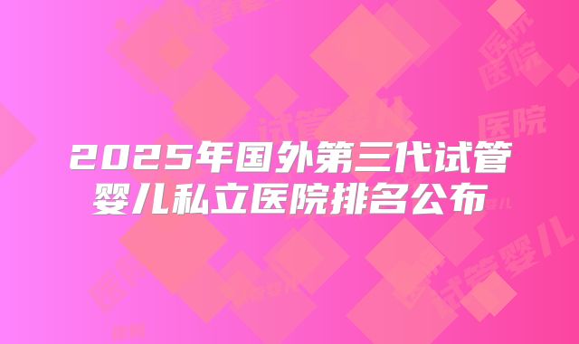 2025年国外第三代试管婴儿私立医院排名公布