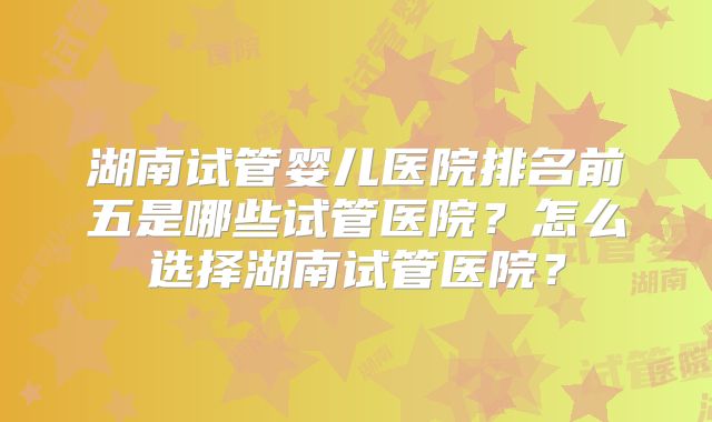 湖南试管婴儿医院排名前五是哪些试管医院？怎么选择湖南试管医院？