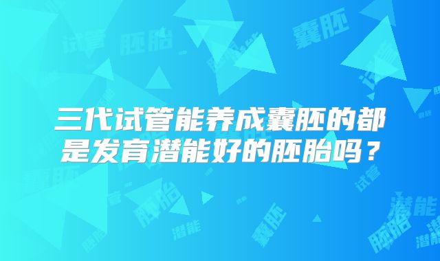三代试管能养成囊胚的都是发育潜能好的胚胎吗?