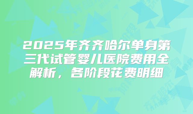 2025年齐齐哈尔单身第三代试管婴儿医院费用全解析,各阶段花费明细