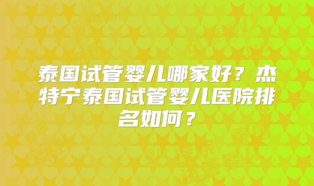 泰国试管婴儿哪家好？杰特宁泰国试管婴儿医院排名如何？