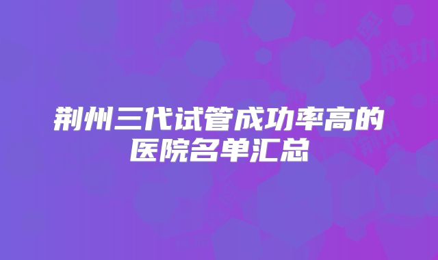 荆州三代试管成功率高的医院名单汇总