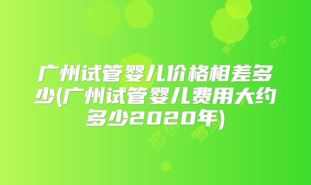 广州试管婴儿价格相差多少(广州试管婴儿费用大约多少2020年)
