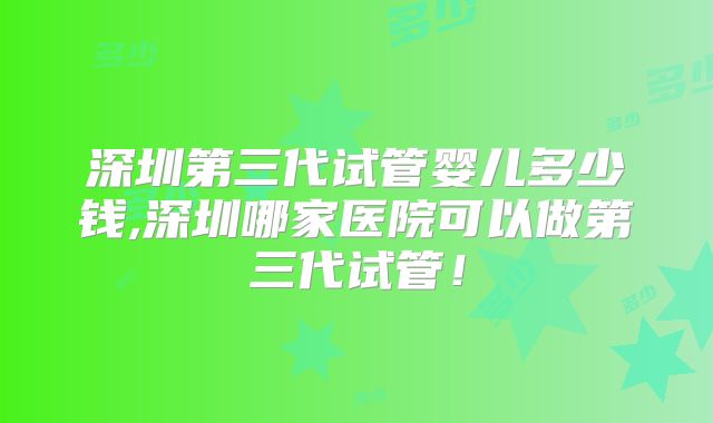 深圳第三代试管婴儿多少钱,深圳哪家医院可以做第三代试管！