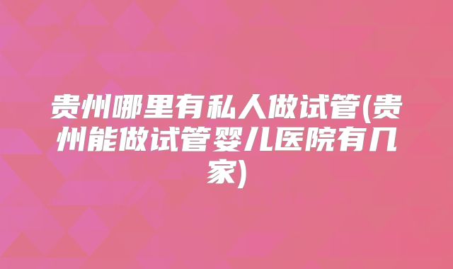 贵州哪里有私人做试管(贵州能做试管婴儿医院有几家)