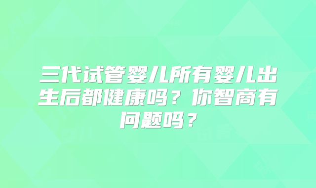 三代试管婴儿所有婴儿出生后都健康吗?你智商有问题吗?