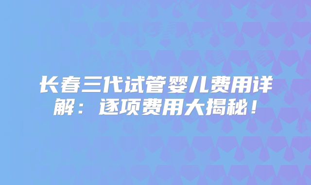 长春三代试管婴儿费用详解:逐项费用大揭秘!