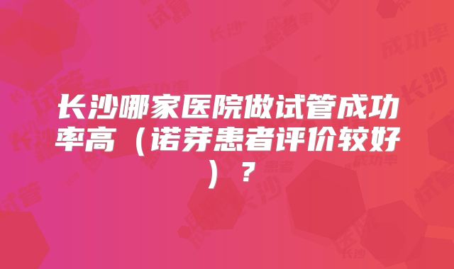 长沙哪家医院做试管成功率高（诺芽患者评价较好）？