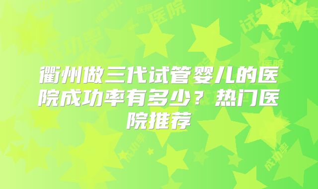 衢州做三代试管婴儿的医院成功率有多少?热门医院推荐