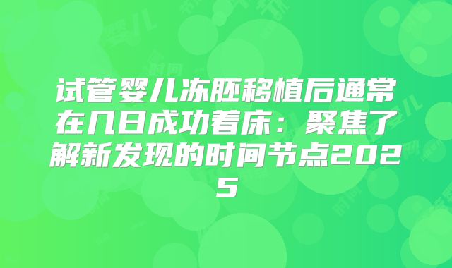 试管婴儿冻胚移植后通常在几日成功着床:聚焦了解新发现的时间节点2025