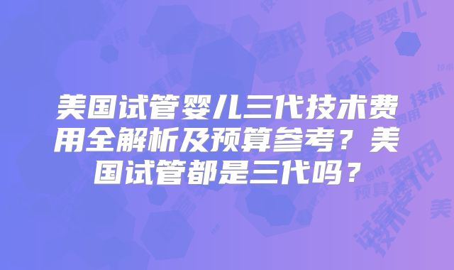 美国试管婴儿三代技术费用全解析及预算参考？美国试管都是三代吗？