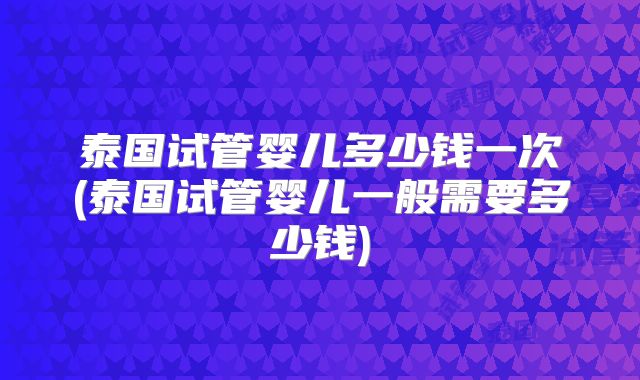 泰国试管婴儿多少钱一次(泰国试管婴儿一般需要多少钱)