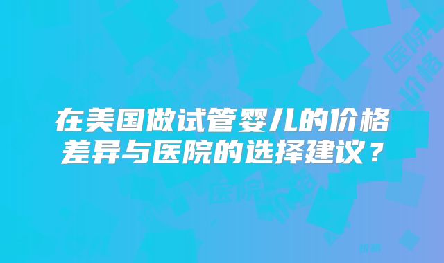 在美国做试管婴儿的价格差异与医院的选择建议？