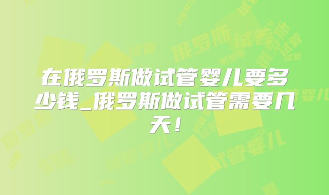 在俄罗斯做试管婴儿要多少钱_俄罗斯做试管需要几天!
