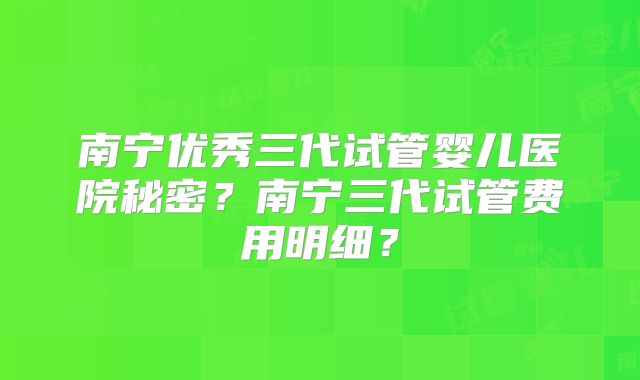 南宁优秀三代试管婴儿医院秘密?南宁三代试管费用明细?