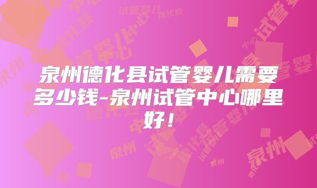泉州德化县试管婴儿需要多少钱-泉州试管中心哪里好!