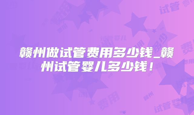 赣州做试管费用多少钱_赣州试管婴儿多少钱!