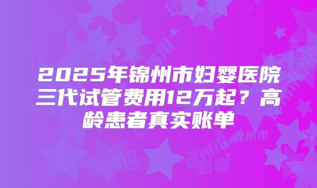 2025年锦州市妇婴医院三代试管费用12万起？高龄患者真实账单
