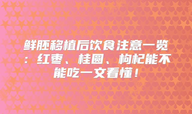 鲜胚移植后饮食注意一览:红枣、桂圆、枸杞能不能吃一文看懂!