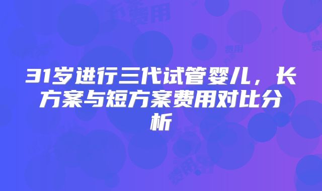 31岁进行三代试管婴儿,长方案与短方案费用对比分析