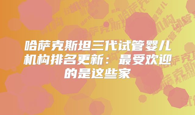 哈萨克斯坦三代试管婴儿机构排名更新：最受欢迎的是这些家