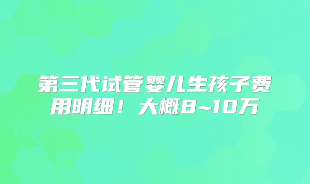 第三代试管婴儿生孩子费用明细!大概8~10万