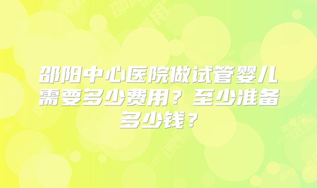 邵阳中心医院做试管婴儿需要多少费用?至少准备多少钱?
