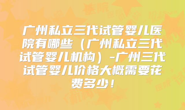广州私立三代试管婴儿医院有哪些(广州私立三代试管婴儿机构)-广州三代试管婴儿价格大概需要花费多少!