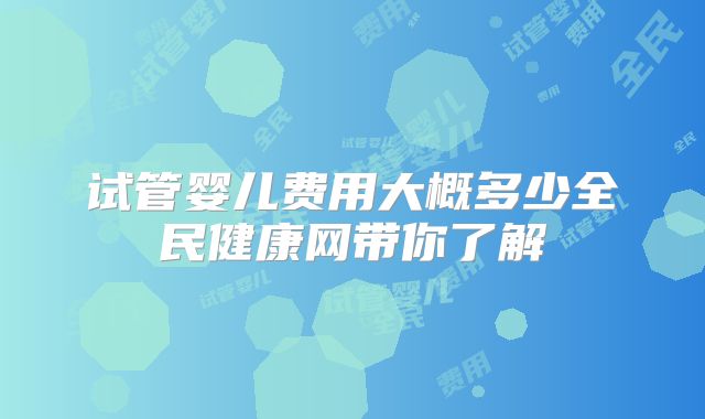 试管婴儿费用大概多少全民健康网带你了解