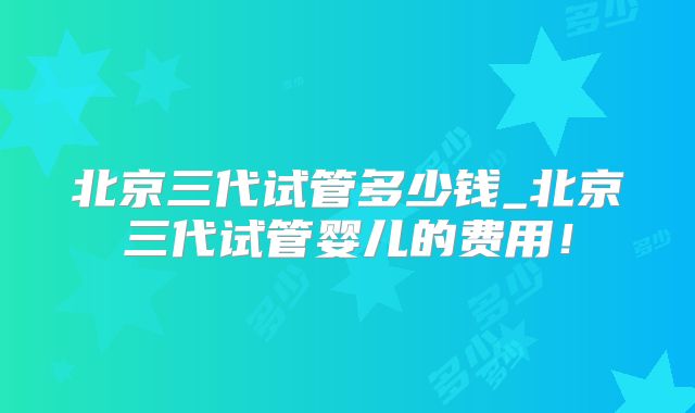 北京三代试管多少钱_北京三代试管婴儿的费用!