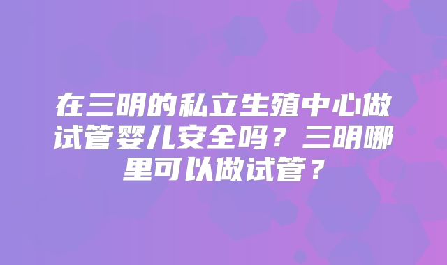 在三明的私立生殖中心做试管婴儿安全吗?三明哪里可以做试管?