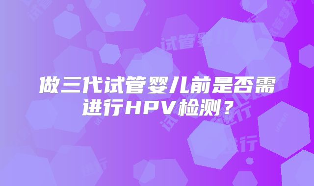 做三代试管婴儿前是否需进行HPV检测？