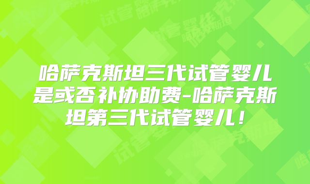 哈萨克斯坦三代试管婴儿是或否补协助费-哈萨克斯坦第三代试管婴儿!