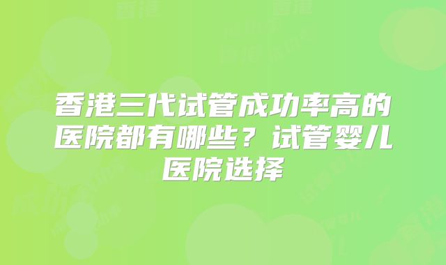 香港三代试管成功率高的医院都有哪些?试管婴儿医院选择