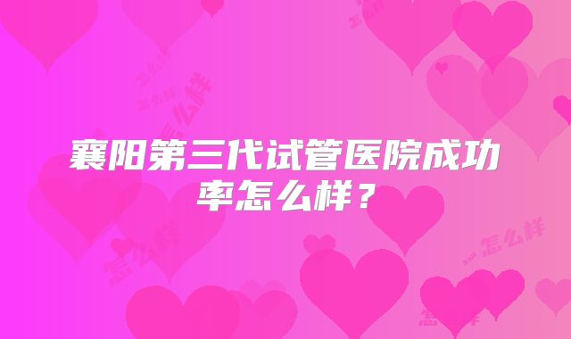 襄阳第三代试管医院成功率怎么样？