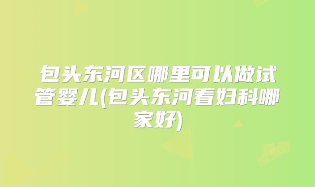 包头东河区哪里可以做试管婴儿(包头东河看妇科哪家好)