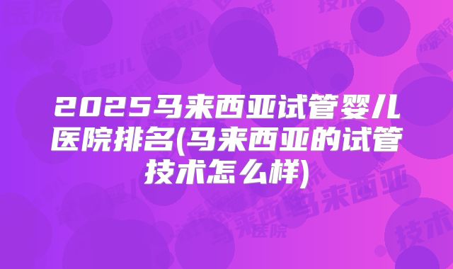 2025马来西亚试管婴儿医院排名(马来西亚的试管技术怎么样)
