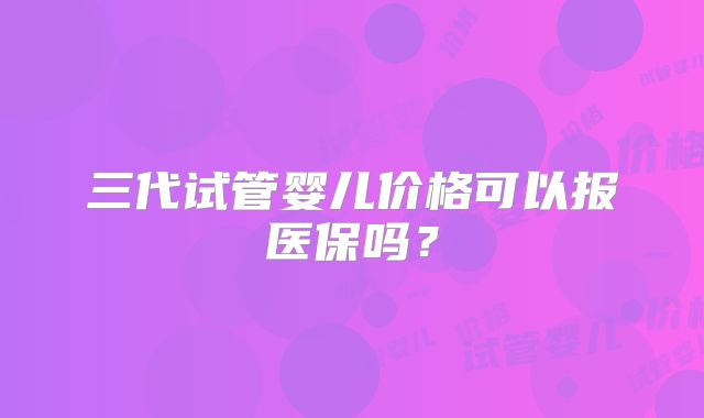 三代试管婴儿价格可以报医保吗？