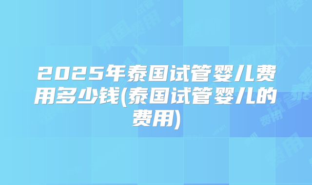 2025年泰国试管婴儿费用多少钱(泰国试管婴儿的费用)
