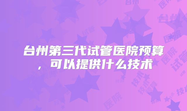 台州第三代试管医院预算,可以提供什么技术