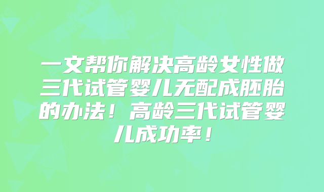 一文帮你解决高龄女性做三代试管婴儿无配成胚胎的办法!高龄三代试管婴儿成功率!