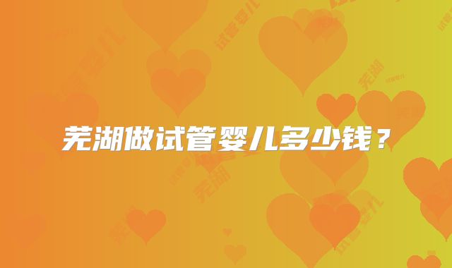 芜湖做试管婴儿多少钱?