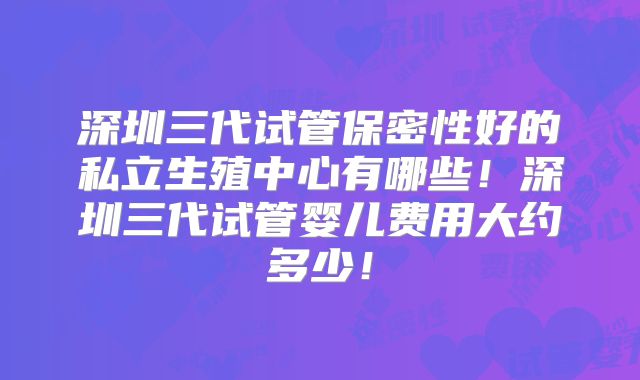 深圳三代试管保密性好的私立生殖中心有哪些!深圳三代试管婴儿费用大约多少!