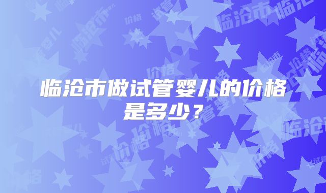 临沧市做试管婴儿的价格是多少?