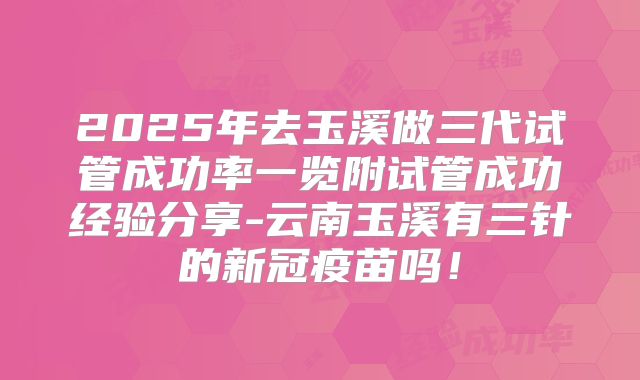 2025年去玉溪做三代试管成功率一览附试管成功经验分享-云南玉溪有三针的新冠疫苗吗!