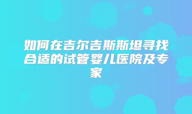 如何在吉尔吉斯斯坦寻找合适的试管婴儿医院及专家