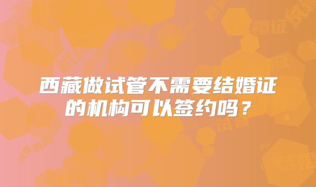 西藏做试管不需要结婚证的机构可以签约吗？