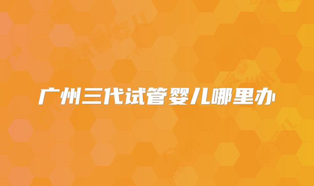 广州三代试管婴儿哪里办