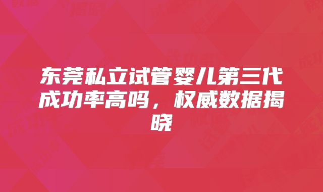 东莞私立试管婴儿第三代成功率高吗,权威数据揭晓